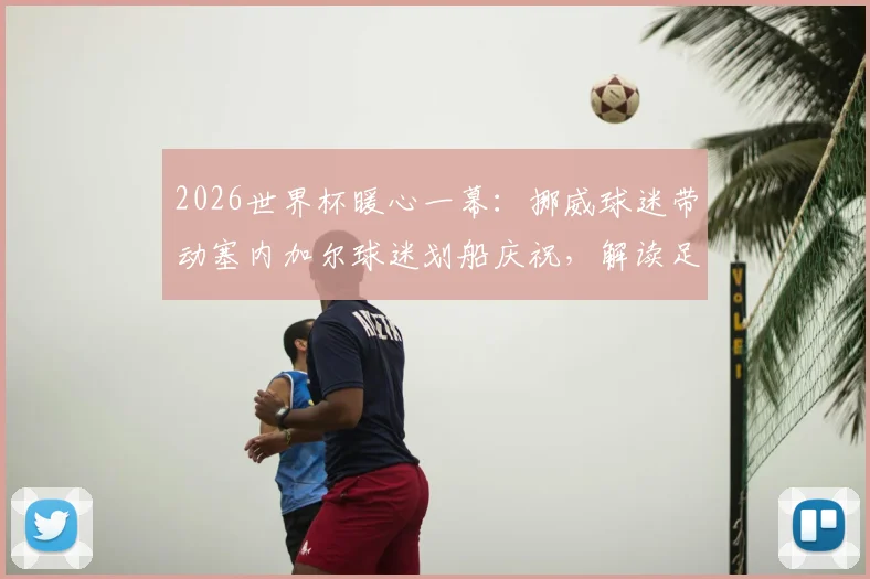 2026世界杯暖心一幕：挪威球迷带动塞内加尔球迷划船庆祝，解读足球文化中的友谊互动与经典庆祝动作起源