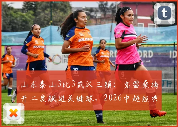 山东泰山3比3武汉三镇：克雷桑梅开二度飙进关键球，2026中超经典对决录像回顾