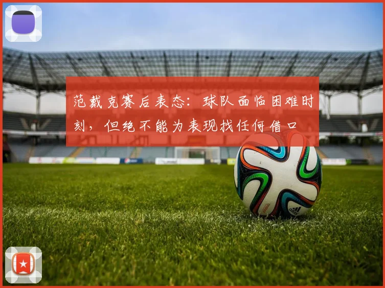 范戴克赛后表态：球队面临困难时刻，但绝不能为表现找任何借口