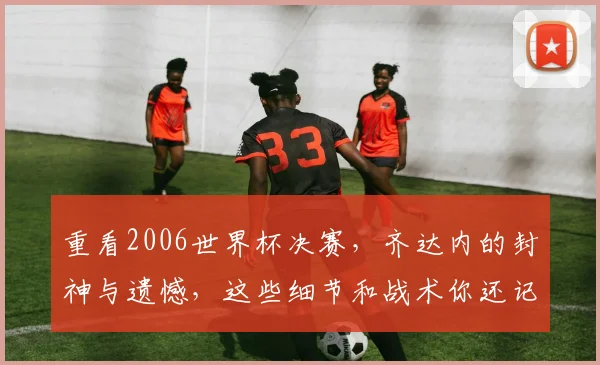 重看2006世界杯决赛，齐达内的封神与遗憾，这些细节和战术你还记得多少