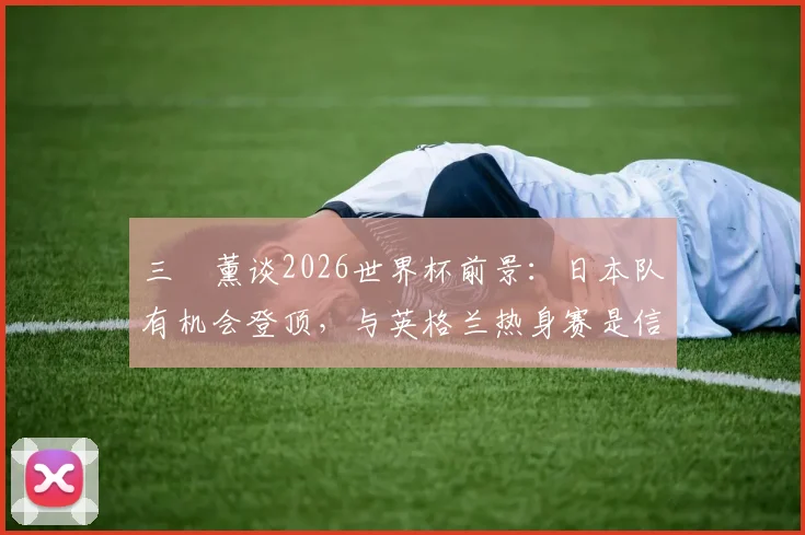 三笘薰谈2026世界杯前景：日本队有机会登顶，与英格兰热身赛是信心关键一步