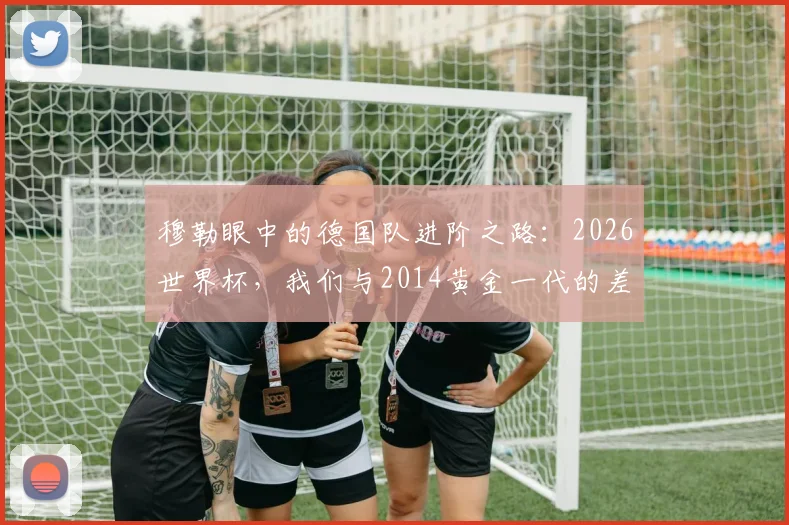 穆勒眼中的德国队进阶之路:2026世界杯,我们与2014黄金一代的差距与成长关键点