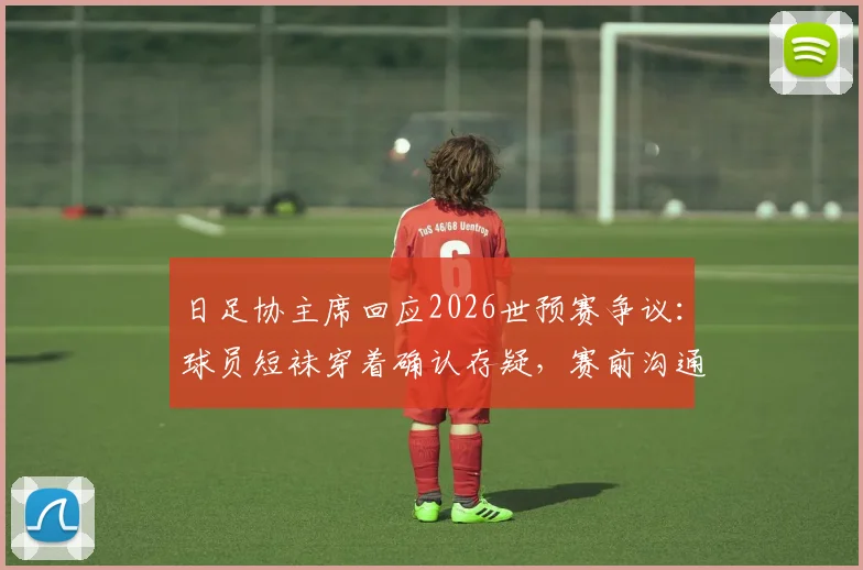 日足协主席回应2026世预赛争议：球员短袜穿着确认存疑，赛前沟通缺失成焦点