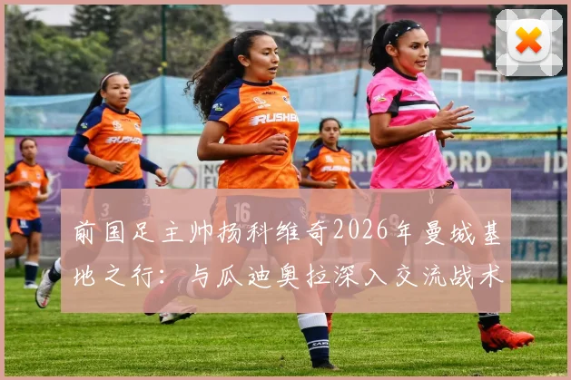 前国足主帅扬科维奇2026年曼城基地之行:与瓜迪奥拉深入交流战术理念并合影留念