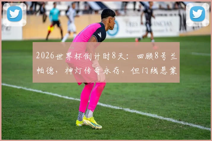 2026世界杯倒计时8天：回顾8号兰帕德，神灯传奇永存，但门线悬案之痛球迷至今难忘