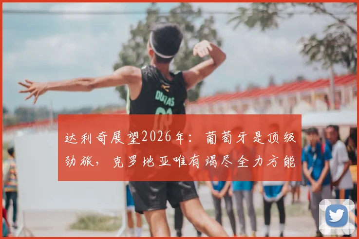 达利奇展望2026年:葡萄牙是顶级劲旅,克罗地亚唯有竭尽全力方能挑战对手
